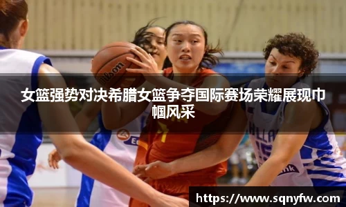 女篮强势对决希腊女篮争夺国际赛场荣耀展现巾帼风采