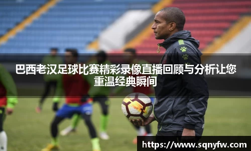 巴西老汉足球比赛精彩录像直播回顾与分析让您重温经典瞬间